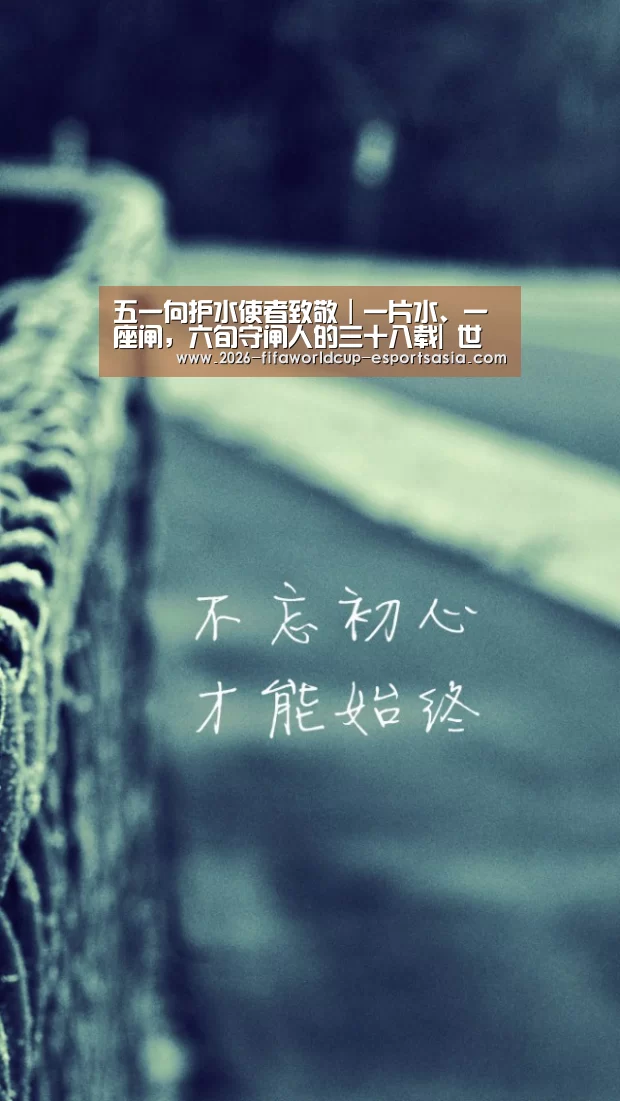 五一向护水使者致敬|一片水、一座闸,六旬守闸人的三十八载| 世界杯体育APP(图1) 世界杯竞猜