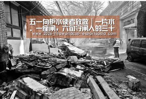 五一向护水使者致敬|一片水、一座闸,六旬守闸人的三十八载| 世界杯体育APP(图3) 世界杯体育APP
